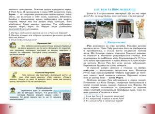 254
знатного громадянина. Римляни щодня відвідували терми.
У Римі було 11 громадських і понад 1000 приватних терм.
Терми – це спортивно-розважально-інтелектуальні комп-
лекси, що включали в себе: лазні, крамниці, бібліотеки,
басейни з мінеральною водою, майданчики для заняття
спортом. Форум теж був місцем збору громадян. Його
відвідували більш заможні римляни. Там відбувалися
народні збори, торги. На Форумі люди дізнавалися
політичні й світські новини.
1. Які були особливості життя на селі в Римській державі?
2. Назвіть різницю між побутом заможного римського громадя-
нина та бідного.
3. Як розважалися римляни?
Барвограй ідей
Кліо побачила малюнки-реконструкції римських будівель і
не змогла визначити, чиє то житло. Допоможіть їй: скористай-
теся програмою розпізнання ілюстрацій на вашому смартфоні й
з’ясуйте, що зображено. Підготуйте стислу розповідь
про житло римлян.
Галявина творчості
Кліо пропонує вам підготувати ораторський виступ на
теми: «Їжа давніх римлян», «Одяг римлян», «Розваги
римлян». Візьміть до уваги та врахуйте якості, якими має володіти
оратор, застосуйте їх під час свого виступу.
Острів цікавинок
Перегляньте відео за покликанням https://cutt.ly/16A2AJi
або за QR-кодом. Опишіть 4–5 реченнями, як
виглядав будинок римської родини ззовні і
зсередини. Які деталі свідчать про те, що тут мешкала
заможна родина?
255
§ 53. РИМ ТА ЙОГО МЕШКАНЦІ
Разом із Кліо розгляньте ілюстрації. Що на них зобра-
жено? Як, на вашу думку, вони пов’язані з темою уроку?
1. Життя столиці
Рим розкинувся на семи пагорбах. Римляни активно
заселяли місто. Річка Тибр розділила його на лівобережжя
й правобережжя, а кілька мостів поєднували частини
міста. Що більшою ставала територія Римської держави,
то пишніше й величніше розбудовувалася столиця. Рим
перетворився на найбільше місто Середземномор’я. У І сто-
літті нашої ери одночасно в ньому мешкало більше мільйо-
на жителів. Відтак Рим був дуже щільно забудований.
Переважали будинки на кілька поверхів.
З гірських джерел Апеннін у столицю по мостах-
акведуках – водопроводах потрапляла вода. Натомість
стічні води каналізаційними трубами відводили до голов-
ного каналу, який називали клоакою. Бруковані вулиці
вели до центру Рима – площі Форум.
Особливо активно Рим забудовували в період імперії.
Починаючи від Юлія Цезаря, імператори споруджували в
центрі столиці храми, палаци, будували нові Форуми. На
честь перемог полководців та приєднання до держави
нових територій споруджували тріумфальні арки, через які
вони урочисто в’їжджали в місто.
1. Яким був Рим у І столітті нашої ери?
2. Які комунікації існували в місті Римі?
3. Як змінився Рим в імперський період?
 
