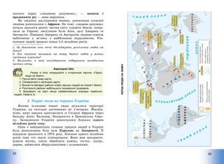 22
постало перед «людиною розумною», – вижити і
продовжити рід – вона вирішила.
Як свідчать дослідження вчених, розселення сучасної
людини розпочалося з Африки. По тому «людина розумна»
почала заселяти решту частин світу планети Земля: потра-
пила до Європи, наступною була Азія, далі Америка та
Австралія. Південну Америку та Австралію людина освоїла
найпізніше у зв’язку з найбільшою віддаленістю. Роз-
селення людей тривало понад 1,5 мільйона років.
1. За допомогою чого вчені досліджують розселення людей на
Землі?
2. Які чинники впливали на появу давніх людей у різних
частинах планети?
3. Визначте, в якій послідовності відбувалося залюднення
частин світу.
Барвограй ідей
Разом із Кліо попрацюйте з історичною картою «Перші
люди на Землі».
1. Прочитайте назву карти.
2. Ознайомтеся з легендою карти.
3. Визначте ймовірні райони появи перших людей на планеті Земля.
4. Розгляньте райони найбільшого поширення льодовика.
5. Віднайдіть на карті місця найважливіших знахідок первісних
людей. Назвіть їх.
2. Перші люди на теренах України
Якими шляхами перші люди дісталися території
України, на сьогодні достеменно не з’ясовано. Ймовір-
ніше, наші предки просувалися зі Східної Африки через
Західну Азію, Балкани, Закарпаття в Центральну Євро-
пу. Залюднення України розпочалося близько одного
мільйона років тому.
Одна з найдавніших стоянок предків людей в Україні
була розташована біля села Королево на Закарпатті. Її
відкрили археологи в 1974 році. Близько одного мільйона
років тому тут жили пітекантропи. Вони вже використо-
вували вогонь, уміли обробляти камінь, кістку, шкіру,
дерево, займалися збиральництвом і полюванням.
23
ПЕРШІ
ЛЮДИ
НА
ЗЕМЛІ
 