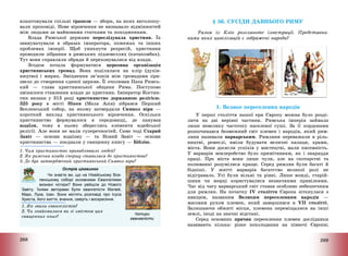 268
влаштовували спільні трапези – збори, на яких виголошу-
вали проповіді. Нове віровчення не визнавало відмінностей
між людьми за майновими статками та походженням.
Влада Римської держави переслідувала християн. Їх
звинувачували в образах імператора, пожежах та інших
проблемах імперії. Щоб уникнути репресій, християни
проводили зібрання в римських підземеллях (катакомбах).
Тут вони справляли обряди й переховувалися від влади.
Згодом почала формуватися церковна організація
християнських громад. Вона поділялася на клір (духів-
ництво) і мирян. Зміцнення зв’язків між громадами при-
звело до створення єдиної церкви. Її очолював Папа Римсь-
кий – глава християнської общини Рима. Поступово
змінилося ставлення влади до християн. Імператор Костян-
тин визнав у 313 році християнство державною релігією.
325 року в місті Нікея (Мала Азія) зібрався Перший
Вселенський собор, на якому затвердили Символ віри –
короткий виклад християнського віровчення. Оскільки
християнство формувалося в середовищі, де панував
юдаїзм, тому в ньому збереглись елементи юдейської
релігії. Але вони не мали суперечностей. Саме тоді Старий
Завіт – основи юдаїзму – та Новий Завіт – основи
християнства – поєднали у священну книгу – Біблію.
1. Чим християнство приваблювало людей?
2. Як римська влада спершу ставилася до християнства?
3. Де був затверджений християнський Символ віри?
Острів цікавинок
Чи знаєте ви, що на Нікейському Все-
ленському соборі основними Євангеліями
визнані чотири? Вони увійшли до Нового
Завіту. Їхніми авторами були євангелісти Матвій,
Марк, Лука, Іоан. Вони містять розповіді про Ісуса
Христа, його життя, вчення, смерть і воскресіння.
1. Як звали євангелістів?
2. Чи знайомилися ви зі змістом цих
священних книг?
Чотири
євангелісти
269
§ 56. СУСІДИ ДАВНЬОГО РИМУ
Разом із Кліо розгляньте ілюстрації. Представни-
ками яких цивілізацій є зображені народи?
1. Велике переселення народів
У перші століття нашої ери Європу можна було розді-
лити на дві нерівні частини. Римська імперія займала
лише невелику часточку населеної суші. За її кордонами
розпочинався безмежний світ племен і народів, який рим-
ляни називали варварським. Римляни переважали в ріль-
ництві, ремеслі, вміли будувати величні палаци, храми,
міста. Вони досягли успіхів у мистецтві, мали писемність.
У варварів землеробство було примітивним, як і знаряддя
праці. Про міста вони лише чули, але на скотарстві та
полюванні розумілися краще. Серед римлян були багаті й
бідніші. У житті варварів багатство великої ролі не
відігравало. Усі були вільні та рівні. Лише вожді, старій-
шини чи жерці користувалися незначними привілеями.
Час від часу варварський світ ставав особливо небезпечним
для римлян. На початку IV століття Європа зіткнулася з
явищем, названим Великим переселенням народів –
масовим рухом племен, який завершився в VII столітті.
Залишаючи обжиті місця, племена переміщалися на інші
землі, іноді на значні відстані.
Серед основних причин переселення племен дослідники
називають кілька: різке похолодання на півночі Європи;
 