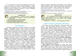 92
У IV тисячолітті до нашої ери Дворіччя почали засе-
ляти з двох боків: на півдні з’явилися шумери – народ,
котрий вів напівкочове життя і займався землеробством.
Північну частину зайняли скотарські племена аккадців,
котрі утворили державу Аккад.
1. Доповніть речення: «Дворіччя, Месопотамія – це ….».
2. Охарактеризуйте природні умови Дворіччя.
3. Які народи початково заселили Месопотамію?
Барвограй ідей
Кліо ознайомилася з історичною картою «Найдавніші
держави Дворіччя». Допоможіть їй знайти на карті відповіді
на запитання:
1. Між якими річками містилася Месопотамія?
2. Яку частину Межиріччя заселили шумери?
3. Де розташовувалася держава Аккад?
4. Які племена і народи сусідили із Месопотамією?
2. Господарство
Головними заняттями населення Дворіччя було ріль-
ництво і скотарство. Родючі ґрунти давали можливість
збирати два врожаї пшениці на рік. Сіяли також ячмінь,
просо. Людям доводилося важко працювати, позаяк Тигр і
Євфрат були примхливими ріками. Коли на півдні було
вдосталь води, на півночі її не вистачало. Найбільший
рівень води в них припадав на час достигання зернових
культур. Тому врожай можна було зібрати, коли воду рік
своєчасно відвести в канали і водосховища – іригаційні
споруди, де вона зберігалася для поливу зернових восени.
Мешканці Дворіччя вирощували фінікові пальми, які
називали «деревами життя». З їхніх плодів виготовляли
хліб, мед; з деревини і листя – плетені вироби; кісточки
використовували як корм для худоби і замість вугілля.
Садили виноград, цибулю, часник, огірки. Розводили
дрібну та велику рогату худобу, домашню птицю. Природа
створила сприятливі умови для полювання і рибальства.
Жителі Месопотамії опанували багато ремесел. Вони
знали гончарне виробництво, уміли робити цеглу, ткати,
93
прясти, будувати колісниці, виготовляти з міді і бронзи
знаряддя праці, зброю. Особливо майстерно виготовляли
посуд, дитячі іграшки, серпи. Чимало їхніх винаходів –
рало, сіялку, вітрило – використовували інші народи.
1 Назвіть головні заняття мешканців Дворіччя.
2. Чому фінікові пальми місцеві жителі називали «деревами
життя»?
3. Які види ремесел були поширені в Межиріччі?
Барвограй ідей
Кліо запропонувала вам відповісти на запитання: «Чи
можна стверджувати, що Тигр і Євфрат були для жителів
Дворіччя дарунком долі, як Ніл для єгиптян?» Свою відповідь
сформулюйте трьома реченнями.
1. Я вважаю, що … 2. Тому, що … 3. Як приклад можуть слугувати …
3. Міста-держави в Південному Межиріччі
Поступово на землях Межиріччя виникали міста. На
півдні – Ур, Урук, Еріду, Лагаш; на півночі – Аккад,
Ашшур, Марі, Ніневія. Кожне місто було столицею неве-
ликої держави, до якої входила сільська округа. Таке утво-
рення вчені називають містом-державою. Кожне з них
мало свої закони, казну, органи управління. Очолював
місто-державу правитель, у котрого на службі було військо
і чиновники. Важливу роль у житті людей відігравали
релігійні культи, які підтримували жерці. Через напади
сусідів-скотарів навколо міст почали зводити укріплення.
У містах-державах розвивалися ремісниче виробництво,
торгівля. Місцеві жителі обмінювали в інших народів
зерно, вовну, тканини, фініки на дерево, камінь, метали.
Для розрахунків використовували срібний сикель (злиток
срібла певної ваги). Учені вважають, що це і були перші
гроші в історії розвитку торгівлі.
Міста-держави вели боротьбу за владу над усією
Месопотамією. Час від часу перемагало одне місто або союз
міст, однак згодом вони також могли стати жертвами
сусідів-завойовників. Письмові джерела розповідають, що
правитель Аккаду Саргон Стародавній підкорив шумерські
 