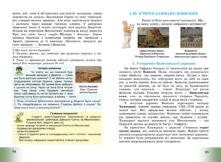 94
міста, які, хоча й об’єдналися для відсічі аккадцям, однак
перемогти не зуміли. Захопивши Сирію та інші території,
він утворив велику державу. Але вона проіснувала недовго
і загинула через напади гірських племен. У джерелах
збережені імена й інших володарів міст-держав Дворіччя.
Згодом на територію Месопотамії поширила владу династія
Ура, яка мала титул «царів Шумеру і Аккаду». Однак
тривала боротьба з племенами амореїв, які прийшли з
Аравії, призвела до її занепаду. Натомість зміцніли дві
інші держави – Ассирія і Вавилон.
1 Що таке місто-держава?
2. Назвіть факти, які свідчать про розвиток торгівлі в міс-
тах-державах.
3. Кому із правителів Аккаду вдалося утворити велику дер-
жаву? Які території увійшли до неї?
Острів цікавинок
Чи знаєте ви, що основний буді-
вельний матеріал у Дворіччі — глина,
якої було вдосталь довкола? З неї робили цеглу і
споруджували житлові будинки, храми, палаци.
Цеглу не обпалювали, бо палива було небагато,
а сушили на сонці. Через це вона була нетрив-
кою. Тому міську стіну будували завтовшки
такою, щоб зверху по ній міг проїхати віз. У таких
будинках улітку було прохолодно, а взимку — тепло.
1. Чому основним будівельним матеріалом у Дворіччі була глина?
2. Чи споруджували на теренах України будівлі з глини? Чи
збереглися вони у вашому регіоні?
Галявина творчості
Створіть проєкт-порівняння «Виникнення та розвиток
землеробських цивілізацій Давнього Єгипту та Месопотамії».
Готуючи його, зверніть увагу на:
- вплив природи на заняття мешканців Єгипту та Месопотамії;
- будівництво іригаційних споруд;
- розвиток ремесел;
- спільні й відмінні риси в господарському житті єгиптян і мешканців
Дворіччя.
Для пошуку інформації скористайтеся інтернет-ресурсами.
Місто-держава
Урук. Сучасна
реконструкція
95
§ 20. ІСТОРІЯ ДАВНЬОГО ВАВИЛОНУ
Разом із Кліо розгляньте ілюстрації. Що,
на вашу думку, поєднує зображені артефакти?
«Вавилонська вежа».
Картина художника
Пітера Брейгеля Старшого
Фрагмент
реконструйованої брами
вавилонської цариці Іштар
1. Утворення Вавилонської держави
На березі Євфрату близько ІІ тисячоліття до нашої ери
виникло місто Вавилон. Назва походить від аккадського
слова «бабілу», що означає «ворота бога». Згідно з віру-
ваннями вавилонян, бог побудував місто на небі за один
рік, а потім переніс його на землю. Вавилон розташувався
на родючій рівнині, де не було ні лісу, ні будівельного
каменю, але вдосталь – глини. Подекуди тут росли
фінікові пальми. Головна споруда міста – Вавилонська
вежа, яка, за свідченням грецького історика Геродота,
стояла посеред квадратної площі й мала вісім сходинок.
У могутню державу Вавилон перетворив володар
Хаммурапі, котрий правив упродовж 1792—1750 років до
нашої ери. Він сформував велике військо, у якому
запровадив сувору дисципліну. Водночас воїни отримували
від правителя за службу землю, сад, будинок і худобу.
Хаммурапі вдалося завоювати усю Месопотамію – від
Перської затоки до верхів’їв Тигру і Євфрату.
За правління Хаммурапі в державі з’явилися перші
писані закони, які замінили звичаєве право. Майже триста
законів упорядковували відносини між жителями держави.
Їх повинні були дотримувати всі мешканці. За порушення
законів запроваджували різні покарання.
 