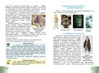 132
тому його називали «Сином Неба», а державу – Підне-
бесною. До вищих прошарків належали знать, воїни, жер-
ці. Імператор та його чиновники опікувалися збором
податків, спорудженням дамб, іригаційних систем.
У рільництві – основній галузі господарства – працю-
вали селяни, які сплачували податки і служили у війську.
Допоміжну роль у господарстві віді-
гравали садівництво і городництво.
На плоскогір’ях займалися скотар-
ством. Розводили коней, корів,
овець, свиней.
Центрами ремесла і торгівлі були
міста. З-поміж ремесел особливого
розвитку набуло гончарство. Кера-
мічні вироби виготовляли з високо-
якісної білої глини каоліну. Вико-
ристовували гончарний круг. Реміс-
ники робили речі з бронзи і заліза. Китайці вміли
виготовляти шовк – натуральну тканину, волокна для
якої отримують із коконів личинки шовкопряда.
1. Що таке ранги?
2. Назвіть основні заняття жителів сільської місцевості.
3. Які ремесла розвивалися в Давньому Китаї?
Острів цікавинок
Чи знаєте ви, що Великий шовковий шлях — це най-
відоміший караванний маршрут давнини, що виник у перші
сторіччя нашої ери? Ним товари з Китаю потрапляли до
Європи, Близького Сходу, Північної Африки. Каравани верблюдів
долали його за один-два роки. Цим шляхом китайці доставляли на Захід
шовк, метали, ремісничі вироби. А назад завозили коней, пурпурові
тканини, скло, продукти, вовняні й ювелірні вироби. Саме так згодом до
країни потрапили квасоля, виноград, горіх, гранат.
Прокладіть на Googl-карті ймовірний маршрут Великого
шовкового шляху.
Галявина творчості
Кліо запропонувала вам скласти кросворд на тему:
«Історія Давнього Китаю». Запропонуйте розв’язати його
однокласникам / однокласницям.
Виготовлення шовку.
Давньокитайське
зображення
133
§ 28. РЕЛІГІЯ І КУЛЬТУРА
ДАВНЬОГО КИТАЮ
Разом із Кліо розгляньте ілюстрації. Поміркуйте, як
вони пов’язані з назвою параграфа.
Бронзовий посуд Виріб з нефриту Живопис
на шовку
1. Конфуціанство. Даосизм
Культурні традиції Давнього Китаю
збереглися до наших днів. Цьому спри-
яли, зокрема, релігійні вчення – конфу-
ціанство та даосизм. Засновник конфу-
ціанства, яке виникло на рубежі VI—V
століття до нашої ери, мандрівний про-
повідник Кун-цзи, латинською мовою –
Конфуцій – виклав своє вчення у формі
бесід з учнями. Пізніше вони були
зібрані в книгу «Бесіди і судження».
Конфуцій пропагував моральний ідеал
людини: бути гуманним і мати почуття
обов’язку. Своїх учнів він учив грамоти,
доброчесності, поваги до старших. Мисли-
тель вважав, що кожна людина має
визначене місце в суспільстві, в якому
існує поділ на тих, хто думає й управляє
державою, і тих, хто підкорюється. Він сформулював
«золоте правило» моралі: «Не роби людині того, чого не
Конфуцій.
Зображення з книги
«Міфи та легенди
Китаю»
Вернера Едварда
 