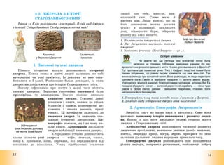 12
§ 2. ДЖЕРЕЛА З ІСТОРІЇ
СТАРОДАВНЬОГО СВІТУ
Разом із Кліо розгляньте ілюстрації. Який вид джерел
з історії Стародавнього Сходу зображено на них?
1. Письмові та усні джерела
Пізнати історичне минуле допомагають історичні
джерела. Кожна епоха в житті людей залишала по собі
матеріальні чи усні пам’ятки. Із деякими ви вже озна-
йомилися в 5 класі. Розгляньмо більш докладно, із яких
джерел ми довідуємося про історію Стародавнього світу.
Значну інформацію про життя в давні часи містять
писемні джерела. Першими системами писемності були
ієрогліфічна та клинописна. Значно пізніше виникло
алфавітне письмо. Створені давні
рукописи і книги, написи на стінах
будинків і храмів, різноманітні до-
кументи і тексти законів, праці
вчених. Ці артефакти належать до
писемних джерел. Їх вивчають спе-
ціальні історичні дисципліни. Па-
леографія пояснює, як і на чому пи-
сали книги. Археографія досліджує
історію публікації писемних джерел.
Стародавню історію допомагають
краще пізнати усні джерела – міфи, легенди, казки,
повір’я, приказки, пісні, перекази, які передавалися від
покоління до покоління. У них відображено уявлення
Клинопис
у державах Дворіччя
Єгипетські
ієрогліфи
Відтворення
слов’янського ритуалу
на честь бога Ярила
13
людей про себе, минуле, нав-
колишній світ. Слово мало й
магічну дію. Люди вірили, що за
його допомогою можна досягти
успіху в полюванні, викликати
дощ, відвернути бурю, вберегти
родину від зла і напасті.
1. Назвіть види історичних джерел.
2. Які дисципліни вивчають писемні
джерела?
3. Закінчіть речення: «Усні джерела – це …».
Острів цікавинок
Чи знаєте ви, що легенда про всесвітній потоп була
записана на глиняних табличках, знайдених ученими під час
археологічних розкопок давнього міста Ніневія, розташованого в Дворіччі?
Тут протікали дві примхливі річки: Тигр і Євфрат. Іноді їхні повені були
такими потужними, що давнім людям здавалося, що гине весь світ. Так
виникла легенда про всесвітній потоп. Вона розповідає, як люди перестали
шанувати богів і вони їх вирішили покарати — залити землю водою.
Урятуватися вдалося єдиному благочестивому чоловікові, котрому бог Еа
порадив збудувати ковчег — великий дерев’яний корабель — і сісти туди
разом із своєю сім’єю, дикими і свійськими тваринами, птахами. Боги
нагородили його безсмертям.
1. Поміркуйте, чому така легенда могла з’явитися у Дворіччі.
2. До якого виду історичних джерел вона належить?
2. Археологія. Етнографія. Антропологія
Зверніть увагу на назви наук у заголовку. Саме вони
вивчають дописемну історію виникнення і розвитку людст-
ва. Кожна із цих наук досліджує окремі сторони життя
людини в Стародавньому світі.
Археологічні джерела розкривають таємниці розвитку
людського суспільства, вивчаючи рештки давніх поселень,
жител, знаряддя праці, посуд, зброю, прикраси та інші
залишки діяльності людини впродовж тривалого часу.
Етнографічні джерела розповідають про походження
різних народів, напрямки розселення, особливості побуту
Міф про дев’ятий
подвиг Геракла
 