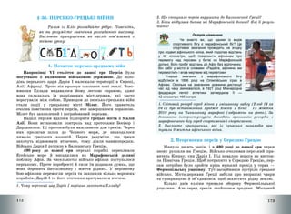 172
§ 36. ПЕРСЬКО-ГРЕЦЬКІ ВІЙНИ
Разом із Кліо розгадайте ребус. Поясніть,
як ви розумієте значення розгаданого вислову.
Висловте припущення, як вислів пов’язаний з
темою уроку.
2
1. Початок персько-грецьких війн
Наприкінці VІ століття до нашої ери Персія була
могутньою й впливовою військовою державою. До воло-
дінь перського царя Дарія І належали території в Європі,
Азії, Африці. Проте він прагнув захопити нові землі. Заво-
ювання Еллади видавалося йому легкою справою, адже
вона складалась із розрізнених міст-держав, які часто
ворогували між собою. Приводом до персько-грецьких війн
стали події у грецькому місті Мілет. Його правитель
очолив повстання проти персів, яке завершилося поразкою.
Мілет був захоплений і пограбований персами.
Надалі персам вдалося підкорити грецькі міста в Малій
Азії. Вони встановили контроль над протоками Босфор і
Дарданелли. Ці протоки були важливими для греків. Через
них пролягав шлях до Чорного моря, де знаходилося
чимало грецьких колоній. Перси розуміли, що греки
захочуть відвоювати втрачене, тому діяли наввипередки.
Військо Дарія І рушило в Балканську Грецію.
490 року до нашої ери перські кораблі перепливли
Егейське море й висадилися на Марафонській долині
поблизу Афін. За чисельністю військо афінян поступалося
перському. Проте хоробрості й сили їм додавала думка, що
вони боронять Батьківщину і життя рідних. У нерівному
бою афіняни перемогли персів та захопили кілька ворожих
кораблів. Дарій І та його оточення врятувалися втечею.
1. Чому перський цар Дарій І вирішив захопити Елладу?
173
2. Що спонукало персів вирушити до Балканської Греції?
3. Коли відбулася битва на Марафонській долині? Які її резуль-
тати?
Острів цікавинок
Чи знаєте ви, що одним із видів
спортивного бігу є марафонський біг? Це
спортивне змагання проводять на згадку
про подвиг афінського воїна, який подолав відстань
у 42 кілометри, щоб повідомити афінянам про
перемогу над персами у битві на Марафонській
долині. Воїн пробіг відстань до Афін без відпочинку.
Він забіг у місто зі словами «Радійте, афіняни, ми
перемогли!» і впав мертвим від перевтоми.
Уперше змагання з марафонського бігу
відбулися в 1896 році на Олімпійських іграх в
Афінах. Оскільки на змаганнях довжина дистанції
час від часу змінювалася, в 1921 році Міжнародна
федерація легкої атлетики затвердила її —
42 кілометри 195 метрів.
1. Світовий рекорд серед жінок у змішаному забігу (2 год 14 хв
04 с) був встановлений Бріджід Косгей з Кенії 13 жовтня
2019 року на Чиказькому марафоні (зображена на фото). За
допомогою інтернет-ресурсів дослідіть хронологію рекордів з
марафонського бігу серед спортсменів і спортсменок.
2. Висловте припущення, які із сучасних винаходів вря-
тували б життя афінського воїна.
2. Вторгнення персів у Середню Грецію
Минуло десять років, і в 480 році до нашої ери перси
знову рушили на Грецію. Військо очолював перський пра-
витель Ксеркс, син Дарія І. Під навалою ворога не вистоя-
ла Північна Греція. Щоб потрапити в Середню Грецію, пер-
сам потрібно було пройти крізь вузький прохід у горах –
Фермопільську ущелину. Тут загарбників зустріло грецьке
військо. Міста-держави Греції забули про вчорашні чвари
та суперництво й об’єдналися, щоб захистити рідну землю.
Кілька днів елліни тримали оборону Фермопільської
ущелини. Але серед греків знайшовся зрадник. Місцевий
 