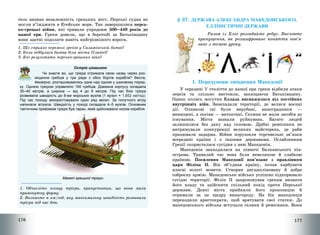 176
тель визнав незалежність грецьких міст. Перські судна не
могли в’їжджати в Егейське море. Так завершилися персь-
ко-грецькі війни, які тривали упродовж 500—449 років до
нашої ери. Греки довели, що в боротьбі за Батьківщину
вони здатні подолати навіть найгрізнішого ворога.
1. Що сприяло перемозі греків у Саламінській битві?
2. Коли відбулася битва біля міста Платеї?
3. Які результати персько-грецьких війн?
Острів цікавинок
Чи знаєте ви, що трієра отримала свою назву через роз-
міщення гребців у три ряди з обох бортів корабля? Весла,
ймовірно, розташовувались одне над одним у шаховому поряд-
ку. Однією трієрою управляло 180 гребців. Довжина корпусу складала
30–40 метрів, а ширина — від 4 до 6 метрів. Під час бою трієра
розвивала швидкість до 8-ми морських вузлів (1 вузол = 1,852 км/год).
Під час походу використовували один ряд весел. За попутного вітру
напинали вітрила. Швидкість у поході складала 4–5 вузлів. Основним
тактичним прийомом трієри був таран, який здійснювали носом корабля.
Макет грецької трієри
1. Обчисліть площу трієри, припустивши, що вона мала
прямокутну форму.
2. Визначте в км/год, яку максимальну швидкість розвивала
трієра під час бою.
177
§ 37. ДЕРЖАВА АЛЕКСАНДРА МАКЕДОНСЬКОГО.
ЕЛЛІНІСТИЧНІ ДЕРЖАВИ
Разом із Кліо розгадайте ребус. Висловте
припущення, як розшифроване поняття пов’я-
зане з темою уроку.
1. Передумови зміцнення Македонії
У середині V століття до нашої ери греки відбили атаки
персів та спільно вистояли, захищаючи Батьківщину.
Однак колись могутня Еллада виснажилася від постійних
внутрішніх війн. Занепадали території, де велися воєнні
дії. Оливкові гаї були вирубані, виноградники –
винищені, а посіви – витоптані. Селяни не мали засобів до
існування. Міста зазнали руйнувань. Багато людей
залишилися без даху над головою. Дрібні ремісники не
витримували конкуренції великих майстерень, де раби
працювали задарма. Війни порушили торговельні зв’язки
всередині країни і з іншими державами. Ослабленням
Греції скористалася сусідня з нею Македонія.
Македонія знаходилася на півночі Балканського пів-
острова. Тривалий час вона була невеликою й слабкою
країною. Посилення Македонії пов’язане з правлінням
царя Філіпа ІІ. Він об’єднав країну, почав карбувати
власні золоті монети. Створив дисципліновану й добре
озброєну армію. Македонське військо успішно підкорювало
сусідні території. Філіп ІІ запропонував грекам визнати
його владу та здійснити спільний похід проти Перської
держави. Деякі міста прийняли його пропозицію й
отримали за це щедру винагороду. На бік македонців
переходили аристократи, щоб врятувати свої статки. До
македонського війська вступали селяни й ремісники. Вони
 