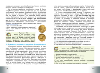 178
сподівались отримати землі та багатства. Золото засліпило
багатьох греків і затьмарило їхній розум.
Не всі елліни прийняли пропозицію Філіпа ІІ. Проти
загарбників рішуче піднялись афіняни. До них приєдна-
лись окремі міста-держави Середньої Греції. До боротьби
греків надихали промови афінського оратора Демосфена.
Він був одним із перших, хто виступив проти завойов-
ників. Вирішальна битва між грецьким і македонським
військом відбулася біля міста Херонеї в 338 році до нашої
ери, в якій грецька армія була розбита. Вона поступалася
македонській озброєнням, дисципліною і чисельністю.
Поразка греків означала втрату свободи своєї країни.
1. Що виснажило Елладу?
2. Який правитель сприяв посиленню Македонії?
3. Де й коли відбулася битва, що визначила
долю Еллади?
Барвограй ідей
Разом із Кліо розгляньте золоті
монети, які карбував Філіп ІІ. Назвіть 2–3
історичні факти, які можемо дізнатися завдяки
монетам. Пригадайте, як називають спеціальну
історичну дисципліну, яка вивчає монети.
Дізнайтеся, що таке аверс монети, а що таке реверс.
2. Утворення держави Александра Македонського
Підкоривши Грецію, македонський цар Філіп ІІ готу-
вався до Східного походу. Він прагнув завоювати казково
багату Перську державу, приєднати нові території і
перетворити місцеве населення в рабів. Під час підготовки
до походу Філіпа ІІ вбили. Царем став його син
Александр. Його називають Великим або ж Македонським.
Він продовжив справу батька, адже з дитинства мріяв про
завоювання і подвиги. Македонське військо у 334 році до
нашої ери вторглося в Малу Азію. Просуваючись уздовж
узбережжя Середземного моря, воно впевнено підкоряло
місто за містом. Якщо хтось чинив опір, то зі сміливцями
жорстоко розправлялися. Македонці оволоділи фінікійсь-
179
кими містами, яким набридла влада персів. Успішним був
похід в Єгипет. Александр заснував місто в дельті Нілу,
яке назвав своїм ім’ям – Александрія. Єгипетські жерці
проголосили його богом і коронували як фараона.
З Єгипту македонська армія рушила у Дворіччя, щоб
завдати персам вирішального удару. Перський правитель
Дарій ІІІ готувався до бою. У 331 році до нашої ери два
війська зустрілися біля містечка Гавгамели на березі Тигру.
Ні слони, ні колісниці із гострими косами не зупинили
македонське військо. Більше того, воно оточило персів. Сам
Дарій ІІІ рятувався втечею. Перемога македонців при
Гавгамелах означала крах Перської держави. Усі скарби її
володарів стали надбанням македонського правителя.
Здавалося, що на цьому Александр зупиниться. Але він
мріяв про світове панування, тож продовжив Східний по-
хід. Проте просуватися далі ставало все важче. Запеклий
опір чинили мешканці Середньої Азії. Битва з військом
індійського царя Пора теж видалася важкою. Солдати вто-
милися від затяжного походу, чимало загинуло у боях або
від хвороб. Усе це змусило Александра завершити похід.
Він повернувся у Вавилон, який став столицею держави. У
323 році до нашої ери Александр Македонський помер.
1. Хто став македонським царем після смерті Філіпа ІІ?
2. Які наслідки мала битва при Гавгамелах?
3. Чому Александр Македонський припинив Східний похід?
Барвограй ідей
Разом із Кліо простежте Східний похід Александра Вели-
кого за допомогою історичної карти. Обов’язково зверніть увагу
на умовні позначення до неї. Дайте відповіді на запитання.
1. Звідки розпочався Східний похід?
2. Поблизу яких міст відбулися основні битви?
3. Чи був задіяний флот під час походу?
4. Які нові міста заснував македонський цар?
5. На яких континентах виникла держава Александра
Македонського?
6. Яке місто було столицею новоствореної держави?
 