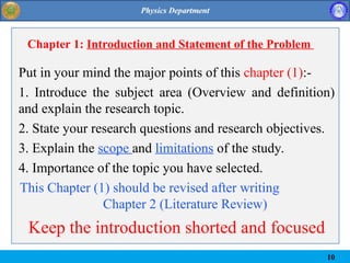 Chapter 1: Introduction and Statement of the Problem
Put in your mind the major points of this chapter (1):-
1. Introduce the subject area (Overview and definition)
and explain the research topic.
2. State your research questions and research objectives.
3. Explain the scope and limitations of the study.
4. Importance of the topic you have selected.
This Chapter (1) should be revised after writing
Chapter 2 (Literature Review)
Keep the introduction shorted and focused
10
 