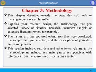 Chapter 3: Methodology
 This chapter describes exactly the steps that you took to
investigate your research problem.
 Explains your research design, the methodology that you
selected (survey or historical research, document analysis or
extended literature review for example),
 The instruments that you used or/and how they were developed,
the sample that you selected, and the description of your data
collection process.
 This section includes raw data and other items relating to the
methodology are included as a major part or as appendices, with
references from the appropriate place in this chapter.
12
 