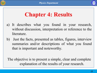 Chapter 4: Results
a) It describes what you found in your research,
without discussion, interpretation or reference to the
literature.
b) Just the facts, presented as tables, figures, interview
summaries and/or descriptions of what you found
that is important and noteworthy.
The objective is to present a simple, clear and complete
explanation of the results of your research.
13
 