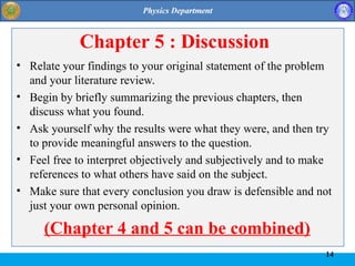 14
Chapter 5 : Discussion
• Relate your findings to your original statement of the problem
and your literature review.
• Begin by briefly summarizing the previous chapters, then
discuss what you found.
• Ask yourself why the results were what they were, and then try
to provide meaningful answers to the question.
• Feel free to interpret objectively and subjectively and to make
references to what others have said on the subject.
• Make sure that every conclusion you draw is defensible and not
just your own personal opinion.
(Chapter 4 and 5 can be combined)
 