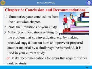 15
Chapter 6: Conclusion and Recommendations
1. Summarize your conclusions from
the discussion chapter.
2. Note the limitations of your study.
3. Make recommendations relating to
the problem that you investigated, e.g. by making
practical suggestions on how to improve or prepared
another material by a similar synthesis method, it is
used in your current study.
or Make recommendations for areas that require further
work or study.
15
 