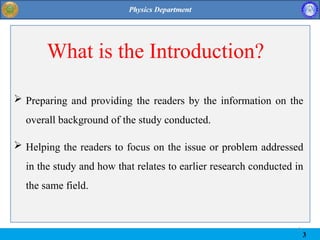 3
 Preparing and providing the readers by the information on the
overall background of the study conducted.
 Helping the readers to focus on the issue or problem addressed
in the study and how that relates to earlier research conducted in
the same field.
What is the Introduction?
3
 
