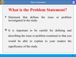 4
4
What is the Problem Statement?
 Statement that defines the issue or problem
investigated in the study.
 It is important to be careful for defining and
describing the issue or problem examined so that you
would be able to explain to your readers the
significance of the study.
 