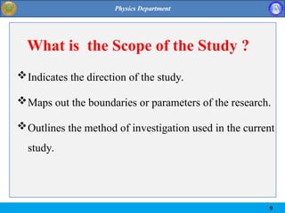 9
9
What is the Scope of the Study ?
Indicates the direction of the study.
Maps out the boundaries or parameters of the research.
Outlines the method of investigation used in the current
study.
 