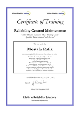 Certificate of Training
This is to certify that
Mostafa Rafik
successfully completed the above course, which included the topics:
Foundation Reliability Knowledge and Basics
Recognising Operating Equipment Risk
Identifying the Effects of Failure
Proactive Maintenance Strategy
Reliability Centered Maintenance Method
Integration and Implementation of RCM
Perform an RCM Analysis for Maintenance Strategy
Making Changes to an Existing Maintenance System
Techniques for Equipment Reliability Growth
Complete a RCM Analysis of Operating Equipment
Reliability Centred Maintenance
Online Distance Education RCM Training Course
Specialist Tutor Mentored and Assessed
Tutor: Mike Sondalini BEng (Hons); MBA, CPEng
Signed:
Dated: 26 November 2015
Lifetime Reliability Solutions
www.lifetime-reliability.com
 