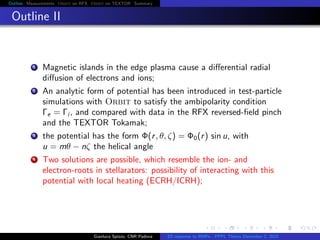 Outline Measurements Orbit on RFX Orbit on TEXTOR Summary
Outline II
1 Magnetic islands in the edge plasma cause a diﬀerential radial
diﬀusion of electrons and ions;
2 An analytic form of potential has been introduced in test-particle
simulations with Orbit to satisfy the ambipolarity condition
Γe = Γi , and compared with data in the RFX reversed-ﬁeld pinch
and the TEXTOR Tokamak;
3 the potential has the form Φ(r, θ, ζ) = Φ0(r) sin u, with
u = mθ − nζ the helical angle
4 Two solutions are possible, which resemble the ion- and
electron-roots in stellarators: possibility of interacting with this
potential with local heating (ECRH/ICRH);
Gianluca Spizzo, CNR Padova ES response to RMPs - PPPL Theory December 2, 2015
 