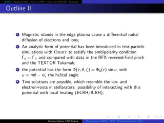 Outline Measurements Orbit on RFX Orbit on TEXTOR Summary
Outline II
1 Magnetic islands in the edge plasma cause a diﬀerential radial
diﬀusion of electrons and ions;
2 An analytic form of potential has been introduced in test-particle
simulations with Orbit to satisfy the ambipolarity condition
Γe = Γi , and compared with data in the RFX reversed-ﬁeld pinch
and the TEXTOR Tokamak;
3 the potential has the form Φ(r, θ, ζ) = Φ0(r) sin u, with
u = mθ − nζ the helical angle
4 Two solutions are possible, which resemble the ion- and
electron-roots in stellarators: possibility of interacting with this
potential with local heating (ECRH/ICRH);
Gianluca Spizzo, CNR Padova ES response to RMPs - PPPL Theory December 2, 2015
 