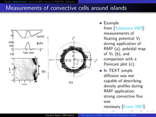 Outline Measurements Orbit on RFX Orbit on TEXTOR Summary
Measurements of convective cells around islands
Example
from [Takamura 1987]:
measurements of
ﬂoating potential Vf
during application of
RMP (a), poloidal map
of Vf (b), and
comparison with a
Poincar´e plot (c);
In TEXT simple
diﬀusion was not
capable of describing
density proﬁles during
RMP application:
strong convective ﬂux
was
necessary [Evans 1987].
Gianluca Spizzo, CNR Padova ES response to RMPs - PPPL Theory December 2, 2015
 