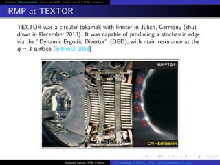Outline Measurements Orbit on RFX Orbit on TEXTOR Summary
RMP at TEXTOR
TEXTOR was a circular tokamak with limiter in J¨ulich, Germany (shut
down in December 2013). It was capable of producing a stochastic edge
via the ”Dynamic Ergodic Divertor” (DED), with main resonance at the
q = 3 surface [Schmitz 2008]
Gianluca Spizzo, CNR Padova ES response to RMPs - PPPL Theory December 2, 2015
 