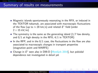 Outline Measurements Orbit on RFX Orbit on TEXTOR Summary
Summary of results on measurements
Magnetic islands spontaneously resonating in the RFX, or induced in
the TEXTOR tokamak, are associated with macroscopic ﬂuctuations
of the ﬂow (up to ≈ 20 km/s) and related Er
ﬁeld (order
2 ÷ 15 kV/m)
The symmetry is the same as the generating island (1/7 low density,
and 0/1 at high density in the RFX; 4/1 in TEXTOR)
In the RFP, and in the 0/1 case, the ﬂuctuations in the ﬂow are also
associated to macroscopic changes in transport properties
(stagnation point and MARFE)
Change in Er
seen also in DIII-D [Mordijck 2014], but poloidal
dependence not investigated in detail yet
Gianluca Spizzo, CNR Padova ES response to RMPs - PPPL Theory December 2, 2015
 