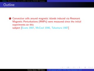 Outline Measurements Orbit on RFX Orbit on TEXTOR Summary
Outline
1 Convective cells around magnetic islands induced via Resonant
Magnetic Perturbations (RMPs) were measured since the initial
experiments on this
subject [Evans 1987, McCool 1990, Takamura 1987]
Gianluca Spizzo, CNR Padova ES response to RMPs - PPPL Theory December 2, 2015
 