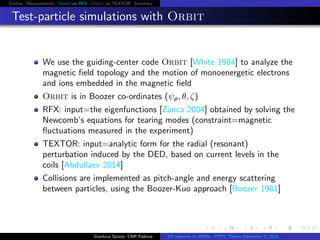 Outline Measurements Orbit on RFX Orbit on TEXTOR Summary
Test-particle simulations with Orbit
We use the guiding-center code Orbit [White 1984] to analyze the
magnetic ﬁeld topology and the motion of monoenergetic electrons
and ions embedded in the magnetic ﬁeld
Orbit is in Boozer co-ordinates (ψp, θ, ζ)
RFX: input=the eigenfunctions [Zanca 2004] obtained by solving the
Newcomb’s equations for tearing modes (constraint=magnetic
ﬂuctuations measured in the experiment)
TEXTOR: input=analytic form for the radial (resonant)
perturbation induced by the DED, based on current levels in the
coils [Abdullaev 2014]
Collisions are implemented as pitch-angle and energy scattering
between particles, using the Boozer-Kuo approach [Boozer 1981]
Gianluca Spizzo, CNR Padova ES response to RMPs - PPPL Theory December 2, 2015
 