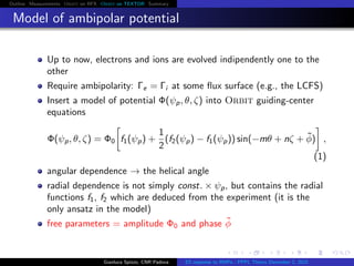 Outline Measurements Orbit on RFX Orbit on TEXTOR Summary
Model of ambipolar potential
Up to now, electrons and ions are evolved indipendently one to the
other
Require ambipolarity: Γe = Γi at some ﬂux surface (e.g., the LCFS)
Insert a model of potential Φ(ψp, θ, ζ) into Orbit guiding-center
equations
Φ(ψp, θ, ζ) = Φ0 f1(ψp) +
1
2
(f2(ψp) − f1(ψp)) sin(−mθ + nζ + ˜φ) ,
(1)
angular dependence → the helical angle
radial dependence is not simply const. × ψp, but contains the radial
functions f1, f2 which are deduced from the experiment (it is the
only ansatz in the model)
free parameters = amplitude Φ0 and phase ˜φ
Gianluca Spizzo, CNR Padova ES response to RMPs - PPPL Theory December 2, 2015
 