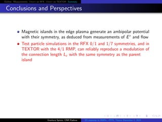 Outline Measurements Orbit on RFX Orbit on TEXTOR Summary
Conclusions and Perspectives
Magnetic islands in the edge plasma generate an ambipolar potential
with their symmetry, as deduced from measurements of Er
and ﬂow
Test particle simulations in the RFX 0/1 and 1/7 symmetries, and in
TEXTOR with the 4/1 RMP, can reliably reproduce a modulation of
the connection length Lc with the same symmetry as the parent
island
Gianluca Spizzo, CNR Padova ES response to RMPs - PPPL Theory December 2, 2015
 