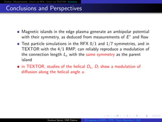 Outline Measurements Orbit on RFX Orbit on TEXTOR Summary
Conclusions and Perspectives
Magnetic islands in the edge plasma generate an ambipolar potential
with their symmetry, as deduced from measurements of Er
and ﬂow
Test particle simulations in the RFX 0/1 and 1/7 symmetries, and in
TEXTOR with the 4/1 RMP, can reliably reproduce a modulation of
the connection length Lc with the same symmetry as the parent
island
in TEXTOR, studies of the helical De, Di show a modulation of
diﬀusion along the helical angle u.
Gianluca Spizzo, CNR Padova ES response to RMPs - PPPL Theory December 2, 2015
 