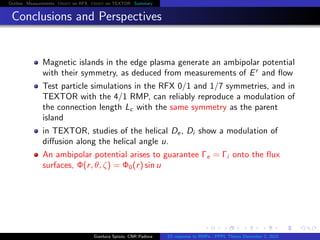 Outline Measurements Orbit on RFX Orbit on TEXTOR Summary
Conclusions and Perspectives
Magnetic islands in the edge plasma generate an ambipolar potential
with their symmetry, as deduced from measurements of Er
and ﬂow
Test particle simulations in the RFX 0/1 and 1/7 symmetries, and in
TEXTOR with the 4/1 RMP, can reliably reproduce a modulation of
the connection length Lc with the same symmetry as the parent
island
in TEXTOR, studies of the helical De, Di show a modulation of
diﬀusion along the helical angle u.
An ambipolar potential arises to guarantee Γe = Γi onto the ﬂux
surfaces, Φ(r, θ, ζ) = Φ0(r) sin u
Gianluca Spizzo, CNR Padova ES response to RMPs - PPPL Theory December 2, 2015
 