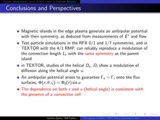 Outline Measurements Orbit on RFX Orbit on TEXTOR Summary
Conclusions and Perspectives
Magnetic islands in the edge plasma generate an ambipolar potential
with their symmetry, as deduced from measurements of Er
and ﬂow
Test particle simulations in the RFX 0/1 and 1/7 symmetries, and in
TEXTOR with the 4/1 RMP, can reliably reproduce a modulation of
the connection length Lc with the same symmetry as the parent
island
in TEXTOR, studies of the helical De, Di show a modulation of
diﬀusion along the helical angle u.
An ambipolar potential arises to guarantee Γe = Γi onto the ﬂux
surfaces, Φ(r, θ, ζ) = Φ0(r) sin u
The dependence on both r and u (helical angle) is consistent with
the presence of a convective cell
Gianluca Spizzo, CNR Padova ES response to RMPs - PPPL Theory December 2, 2015
 