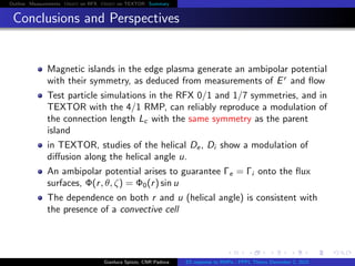 Outline Measurements Orbit on RFX Orbit on TEXTOR Summary
Conclusions and Perspectives
Magnetic islands in the edge plasma generate an ambipolar potential
with their symmetry, as deduced from measurements of Er
and ﬂow
Test particle simulations in the RFX 0/1 and 1/7 symmetries, and in
TEXTOR with the 4/1 RMP, can reliably reproduce a modulation of
the connection length Lc with the same symmetry as the parent
island
in TEXTOR, studies of the helical De, Di show a modulation of
diﬀusion along the helical angle u.
An ambipolar potential arises to guarantee Γe = Γi onto the ﬂux
surfaces, Φ(r, θ, ζ) = Φ0(r) sin u
The dependence on both r and u (helical angle) is consistent with
the presence of a convective cell
Gianluca Spizzo, CNR Padova ES response to RMPs - PPPL Theory December 2, 2015
 