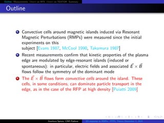 Outline Measurements Orbit on RFX Orbit on TEXTOR Summary
Outline
1 Convective cells around magnetic islands induced via Resonant
Magnetic Perturbations (RMPs) were measured since the initial
experiments on this
subject [Evans 1987, McCool 1990, Takamura 1987]
2 Recent measurements conﬁrm that kinetic properties of the plasma
edge are modulated by edge-resonant islands (induced or
spontaneous): in particular, electric ﬁelds and associated E × B
ﬂows follow the symmetry of the dominant mode
3 The E × B ﬂows form convective cells around the island. These
cells, in some conditions, can dominate particle transport in the
edge, as in the case of the RFP at high density [Puiatti 2009]
Gianluca Spizzo, CNR Padova ES response to RMPs - PPPL Theory December 2, 2015
 