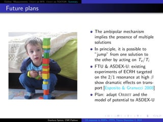 Outline Measurements Orbit on RFX Orbit on TEXTOR Summary
Future plans
The ambipolar mechanism
implies the presence of multiple
solutions
In principle, it is possible to
”jump” from one solution to
the other by acting on Te/Ti
FTU & ASDEX-U: existing
experiments of ECRH targeted
on the 2/1 resonance at high β
show dramatic eﬀects on trans-
port [Esposito & Granucci 2008]
Plan: adapt Orbit and the
model of potential to ASDEX-U
Gianluca Spizzo, CNR Padova ES response to RMPs - PPPL Theory December 2, 2015
 