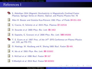 Outline Measurements Orbit on RFX Orbit on TEXTOR Summary
References I
S. Abdullaev 2014 Magnetic Stochasticity in Magnetically Conﬁned Fusion
Plasmas, Springer Series on Atomic, Optical, and Plasma Physics Vol. 78
Allen H. Boozer and Gioietta Kuo-Petravic 1981 Phys. of Fluids 24 851–859
G. Ciaccio, O. Schmitz et al. 2015 Phys. Plasmas 22 102516
D. Escande et al. 2000 Phys. Rev. Lett. 85 1662
B. Esposito, G. Granucci et al. 2008 Phys. Rev. Lett. 100 045006
T. E. Evans et al. 1987 Proc. of the 14th EPS Conference on Plasma Physics
vol. 11D, pp.770–773.
D. Hastings, W. Houlberg and K. Shaing 1985 Nucl. Fusion 25 445
K. Ida et al. 2001 Phys. Rev. Lett. 88 015002
S. McCool et al. 1990 Nucl. Fusion 30 167
S.Mordijck et al. 2014 Nucl. Fusion 54 082003
Gianluca Spizzo, CNR Padova ES response to RMPs - PPPL Theory December 2, 2015
 