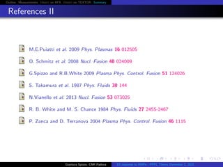 Outline Measurements Orbit on RFX Orbit on TEXTOR Summary
References II
M.E.Puiatti et al. 2009 Phys. Plasmas 16 012505
O. Schmitz et al. 2008 Nucl. Fusion 48 024009
G.Spizzo and R.B.White 2009 Plasma Phys. Control. Fusion 51 124026
S. Takamura et al. 1987 Phys. Fluids 30 144
N.Vianello et al. 2013 Nucl. Fusion 53 073025
R. B. White and M. S. Chance 1984 Phys. Fluids 27 2455-2467
P. Zanca and D. Terranova 2004 Plasma Phys. Control. Fusion 46 1115
Gianluca Spizzo, CNR Padova ES response to RMPs - PPPL Theory December 2, 2015
 