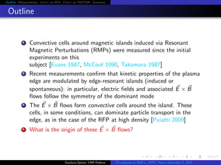 Outline Measurements Orbit on RFX Orbit on TEXTOR Summary
Outline
1 Convective cells around magnetic islands induced via Resonant
Magnetic Perturbations (RMPs) were measured since the initial
experiments on this
subject [Evans 1987, McCool 1990, Takamura 1987]
2 Recent measurements conﬁrm that kinetic properties of the plasma
edge are modulated by edge-resonant islands (induced or
spontaneous): in particular, electric ﬁelds and associated E × B
ﬂows follow the symmetry of the dominant mode
3 The E × B ﬂows form convective cells around the island. These
cells, in some conditions, can dominate particle transport in the
edge, as in the case of the RFP at high density [Puiatti 2009]
4 What is the origin of these E × B ﬂows?
Gianluca Spizzo, CNR Padova ES response to RMPs - PPPL Theory December 2, 2015
 