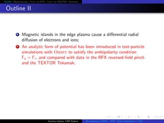 Outline Measurements Orbit on RFX Orbit on TEXTOR Summary
Outline II
1 Magnetic islands in the edge plasma cause a diﬀerential radial
diﬀusion of electrons and ions;
2 An analytic form of potential has been introduced in test-particle
simulations with Orbit to satisfy the ambipolarity condition
Γe = Γi , and compared with data in the RFX reversed-ﬁeld pinch
and the TEXTOR Tokamak;
Gianluca Spizzo, CNR Padova ES response to RMPs - PPPL Theory December 2, 2015
 
