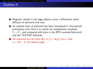 Outline Measurements Orbit on RFX Orbit on TEXTOR Summary
Outline II
1 Magnetic islands in the edge plasma cause a diﬀerential radial
diﬀusion of electrons and ions;
2 An analytic form of potential has been introduced in test-particle
simulations with Orbit to satisfy the ambipolarity condition
Γe = Γi , and compared with data in the RFX reversed-ﬁeld pinch
and the TEXTOR Tokamak;
3 the potential has the form Φ(r, θ, ζ) = Φ0(r) sin u, with
u = mθ − nζ the helical angle
Gianluca Spizzo, CNR Padova ES response to RMPs - PPPL Theory December 2, 2015
 