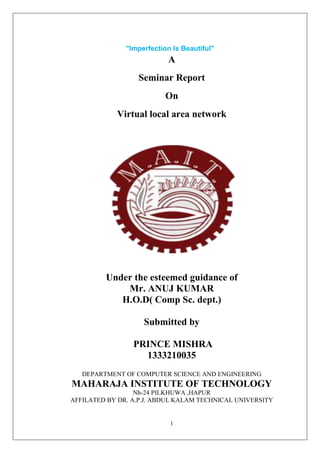 1
"Imperfection Is Beautiful"
A
Seminar Report
On
Virtual local area network
Under the esteemed guidance of
Mr. ANUJ KUMAR
H.O.D( Comp Sc. dept.)
Submitted by
PRINCE MISHRA
1333210035
DEPARTMENT OF COMPUTER SCIENCE AND ENGINEERING
MAHARAJA INSTITUTE OF TECHNOLOGY
Nh-24 PILKHUWA ,HAPUR
AFFILATED BY DR. A.P.J. ABDUL KALAM TECHNICAL UNIVERSITY
 