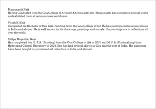 Manjunaath Naik
Having Graduated from the Goa College of Arts in B.F.A (fine arts),Mr. Manjunaath has completed several works
and exhibited them at various shows world over.
Vitesh N. Naik
Completed his Bachelor of Fine Arts, Painting, from the Goa College of Art. He has participated in several shows
in India and abroad. He is well known for his drawings, paintings and murals. His paintings are in collections all
over the world.
Shilpa Mayenkar Naik
Has completed her B. F. A. (Painting) from the Goa College of Art in 2001 and M. F. A. (Printmaking) from
Hyderabad Central University in 2003. She has had several shows in Goa and the rest of India. Her paintings
have been bought by prominent art collectors in India and abroad.
 
