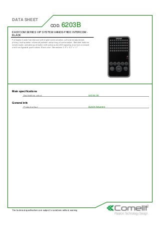 DATA SHEET
The technical specifications are subject to variations without warning
EASYCOM SERIES VIP SYSTEM HANDS-FREE INTERCOM -
BLACK
Full duplex hands-free intercom with digital communication, call volume adjustment,
privacy, loud speaker volume adjustment and privacy of conversation. Standard features
include audio activation push button with active audio LED signaling, door lock command
and 6 configurable push buttons. Black color. Dimensions: 3.5'' x 6.3'' x 1.1''
COD. 6203B
Main specifications
Backlighting colour: LED BLUE
General info
Product colour: BLACK RAL9005
 