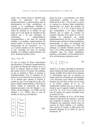 O. Soto-Cruz y J. Páez-Lerma / Revista Mexicana de Ingeniería Química Vol. 4 (2005) 59-74




célula. Este sistema lineal es utilizado para                     donde las tasas ri corresponden a los flujos
validar     la    suposición     de    estado                     extracelulares medidos, lo cual puede
pseudoestacionario y, posteriormente para la                      deducirse de la Fig. 1. Por lo tanto, el vector
determinación de flujos metabólicos, de                           xc contiene los restantes flujos metabólicos
acuerdo a la metodología detallada a                              desconocidos. La matriz Am contiene las
continuación. La matriz A es equivalente a la                     columnas 1, 3, 6, 7, 8 y 19 de la matriz A,
matriz E, utilizada en el modelo de caja                          que corresponden a los flujos medidos,
negra, por lo que puede ser separada en dos                       mientras que la matriz Ac contiene las
matrices Am y Ac que contengan los                                restantes columnas de la matriz A. Una vez
coeficientes                 estequiométricos                     validada     la    suposición      de    estado
correspondientes a las tasas de reacción                          pseudoestacionario, las Ecs. 13 y 19 podrían
medidas y no medidas, respectivamente. De                         utilizarse para calcular los flujos metabólicos
manera similar, el vector x (vector de flujos                     desconocidos, es decir, los elementos del
desconocidos de las reacciones = [x1, x2,                         vector xc (Stephanopoulos y col., 1998). Sin
.x20]T) puede separarse en dos vectores xm y                      embargo, un método diferente descrito por
xc que contengan las tasas de reacción                            Tsai y Lee (1988), proporciona los mejores
medidas y no medidas, respectivamente. Así,                       estimados para los flujos metabólicos
la Ec. 40 puede escribirse como:                                  medidos y no medidos. En este método la Ec.
                                                                  40 se reformula para expresarse como:
Am xm + Ac xc = 0                                    (41)
                                                                  xm     1       0  x m                 (43)
Ya que se tienen 20 flujos intracelulares                         
                                                                   0   =
                                                                         A                   = Tx
                                                                         m      A c  x c
                                                                                       
                                                                                                
                                                                                                
desconocidos y 15 balances estequiométricos,
los grados de libertad del sistema son 5, es
decir, se requiere medir al menos 5 flujos                        donde I es la matriz identidad de dimensión
para poder resolver el sistema. Sin embargo,                      igual al número de flujos medidos (en caso de
ya que se midieron 6 flujos, el sistema es                        estudio, de 6X6). En la matriz A las columnas
sobredeterminado. Por la similitud de la                          se intercambian para que al principio se
matriz A con la matriz E, las ecuaciones 14 a                     tengan juntas las columnas que corresponden
18 se utilizan para calcular la función h,                        a las reacciones cuyos flujos son medidos,
usando xm, Am y Ac en lugar de rm, Em y Ec,                       mientras que otro tanto se hace con el vector
para el modelo estequiométrico, con lo que se                     x. El primer renglón de la Ec. 43
puede validar la suposición de estado                             simplemente establece que xm es igual a xm,
pseudoestacionario (van der Heijden y col.,                       mientras que el segundo renglón es idéntico
1994a, van der Heijden y col 1994b, van der                       con la Ec. 41. La Ec. 43 se escribe, para el
Heijden y col., 1994c). Para el caso de                           caso de estudio, de manera extendida como
estudio, el vector xm está dado por:                              se muestra Ec. 44:
                                                                  Para mayor claridad, en la Ec. 44 las líneas
 x1   rLactato                                                separan a cada una de las matrices y vectores
                                                              que componen el sistema. Las Ecs. 43 y 44
 x3   rPr opionato                                            introducen una separación estricta entre los
x   r                                                         vectores de flujos medidos y no medidos.
 6  =  Acetato                                                Para resolver el sistema, se debe hacer una
 x7   rValerato                                 (42)
                                                                  partición diferente de la matriz T, que se
x   r                                                         muestra Ec. 45
 8   Butirato 
x   r              
 19   Biomasa 


                                                                                                               71
 