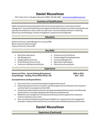 Daniel Musselman
2121 Taylor Court | Abingdon Maryland 21009 | 443-465-2494 | danmusselman@hotmail.com
Summary of Qualifications
Highlymotivatedbusinessprofessional withovertenyearsexperience inretail salesandstore
management. Successfulleadershipandmanagementskillsthatresultedinconsistentsalesgrowthand
operational excellence forstoresundermysupervision. Demonstratedproficiencyin marketing,
advertising, merchandising,inventorymanagement,andpersonnel management.
Education
Bachelorof Science,SportManagement,January2002
Minor inBusinessAdministration
TowsonUniversity,TowsonMD
Key Skills
 Retail Store Operations  CustomerService Excellence
 P&L Management  Teambuilding/Training/Supervision
 Budgeting&Cost Controls  InventoryManagement
 ShrinkReduction/LossControl  MerchandisingStrategies
 ProficientinMSWord and MS Excel  POSand InventorySystems
Experience
Shenk and Tittle – Sports Clothing & Equipment 2003 to 2015
Group Manager – Reading, PA and White Marsh, MD 6/14 – 2/15
Accomplishments and Responsibilities:
 Recruited,hired,trained anddevelopedmanagementpersonnel.
 Helpeddevelopandmonitoracustomerrewardsprogramthat contributedtothe company’s
customerbase increasingbymore than50%.
 Createdand implementedanew dailysalesgoal spreadsheetthatfocusedonindividual sales
achievements,increasingemployee productivityandcompetitiveness.
 Modifiedanewmanagementtrainingmanual thatwasusedthroughoutthe companyto
improve employeesuccessrates.
 Gave consistentandobjective performance feedbackona regularbasistoall management
associates;made promotional andmeritincreaserecommendationsbasedonperformance.
Daniel Musselman
Experience (Continued)
 