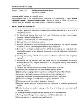 WORK EXPERIENCE: (4 Years)
July 2012 – June 2016 Durable Cooling Systems, India.
Mechanical Engineer
Durable Cooling Systems, Aurangabad, INDIA.
The renowned name in the field of Heating, Ventilation & Air-conditioning i.e. HVAC System
Designing & Project Execution in Aurangabad. They deal in variety of brands like Daikin, LG,
Carrier, Trane, etc. Also have the Turnkey projects for Mechanical Systems.
PROFESSIONAL RESPONSIBILITIES
1) Design, Construction, Installation, Commissioning and Maintenance of all MEP (HVAC &
Firefighting) facilities.
2) Air Conditioning Cooling Load and Heat Load calculations and duct system design
following ASHRAE and SMACNA codes.
3) Preparing sprinkler network and hydraulic calculations.
4) Site supervision of all Mechanical Systems.
5) To check the work plan prepared by project planning department and start the activities
according to plan to achieve project completion and target dates.
6) Ensuring that all Mechanical site activities (HVAC & Fire Fighting) are conducted under
controlled conditions as per approved shop drawings, method statements, specification
and work plan.
7) Drawing the quantity take-off for respective mechanical system to order respective
material.
8) Maintaining the site material order and check time to time requirement of material
according to site plan, program and schedule as per project planning department to
proper flow of work.
9) Preparing and submitting inspection request for consultant inspection.
10) Conducting the site inspection with consultant for approval of work.
11) Coordinating, managing and assisting the sub-contractor for proper flow of work.
12) Coordinating with main contractor construction engineers for civil issues.
13) To guide draftsman for drafting changes and as built drawings preparation.
14) Technically assisting to Senior Mechanical engineer in technical issues.
15) Maintaining records and archives to company standards.
16) Assisting Planning Engineer for preparation and submission of schedules and progress
reports.
17) Trouble shooting and problem solving at the time of testing and commissioning of
particular services.
18) Attending the weekly progress and war meeting to assist senior engineer.
19) Assisting Project Manager for correspondence with Client, Contractor, etc
20) Assisting Quantity surveyors for quantity of material.
 