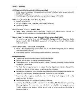 PROJECTS HANDLED
1. MIT Superspecialty Hospital ,N-4,Cidco,Aurangabad.
 HVAC system installation – Air cooled chiller with AHU’s, Package units, fan coil units with
HEPA and Fine filters.
 Firefighting and Plumbing installation and commissioning per NFPA & IPC.
2. MEP facility for Bharti Wal-Mart –Easy Day Mall
 Water cooled Chiller
 DX Split Ductable Units, Split Units, Cold Room (For Bakery).
 Sprinkler Systems
3. Air conditioning facility for Reliance Mall
 Water cooled chiller with AHU’s, Ductables, Cassette Units, Fan Coil units, Ducting etc.
Complete design, engineering, Installation & Commissioning.
4.Varroc Engg. Pvt. Ltd.& Varroc Engg. Corporate Office, Aurangabad. INDIA.
 Air conditioning facility done with VRF (Variable Refrigerant Flow- Blue Star Make)
System. Installed 300 HP & 380 HP respectively at Varroc Plants with split H/W, Ductable
& Cassette Units.
5. Grand Palace Hotel – Jalna Road, Aurangabad.
 HVAC – Air cooled package chillers total 450 TR with Air handling Units, FCU’s, Art Cool
unit and cassette units etc.
 Firefighting- Sprinkler and standpipe system with all FF accessories.
Job Responsibilities:
 Study of the building plan and making design calculations.
 Dealing with architect for the necessary requirements.
 Site supervision of all Mechanical system (i.e. HVAC, Plumbing, Drainage and Fire Fighting
system etc.) installation.
 To check the work plan prepared by project planning department and start the activities
according to plan to achieve project completion and target dates.
 Ensure that all Mechanical site activities are conducted under controlled conditions as per
approved shop drawings, method statements, specification and work plan.
 Preparing daily manpower distribution report with daily work progress and weekly
progress report for client.
 Maintaining records and archives to company standards.
 Assisting Quantity Surveyor for preparation of Variations, Monthly Valuation, Assisting
Planning Engineer for preparation and submission of schedules and progress reports.
Trouble shooting and problem solving at the time of testing and commissioning of
particular services.
 