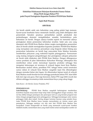 Efektifitas Pekerjaan Konstruksi Sumur Dalam (Sapto BW) 185
Efektifitas Pelaksanaan Pekerjaan Konstruksi Sumur Dalam
(Deep Well) dengan Bahan PVC
pada Proyek Peningkatan Kapasitas Produksi PDAM Kota Madiun
Sapto Budi Wasono
ABSTRAK
Air bersih adalah salah satu kebutuhan yang paling pokok bagi manusia.
Syarat-syarat kesehatan harus memenuhi standar yang telah ditetapkan oleh
pemerintah. Semakin pesatnya pertambahan jumlah penduduk dan
perkembangan ekonomi mengakibatkan semakin bertambahnya pula
kebutuhan air bersih. Dengan adanya kondisi seperti ini menuntut adanya
peningkatan dalam pemenuhan kebutuhan tersebut. Salah satu cara yang
ditempuh oleh PDAM Kota Madiun dalam rangka meningkatkan pemenuhan
akan air bersih adalah meningkatkan kapasitas produksi. PDAM Kota Madiun
yang merupakan satu-satunya perusahaan yang bergerak dalam bidang jasa
pemenuhan kebutuhan air bersih bagi masyarakat Kota Madiun berusaha
memberikan pelayanan yang maksimal kepada pelanggannya. Perencanaan
yang matang mengenai pengembangan dan peningkatan cakupan pelayanan
air bersih telah dilakukan oleh PDAM Kota Madiun. Dengan dibangunnya
sumur produksi di jalan Sidomakmur Kelurahan Winongo, diharapkan bisa
memberikan solusi untuk mencukupi kapasitas produksi sehingga bisa
mengatasi kekurangan air terutama di wilayah bagian barat Kota Madiun.
Berdasarkan analisis teknis, pemilihan PVC sebagai bahan untuk konstruksi
sumur dalam di wilayah Kota Madiun sangatlah tepat bila dibandingkan
dengan memakai bahan dari logam. Ini dikarenakan lapisan tanah di wilayah
Kota Madiun masih bersifat korosif sehingga pemakaian bahan PVC akan lebih
baik dari segi usia guna. Dari segi ekonomis, bahan PVC juga lebih murah dan
effisien sehingga investasinya tidak memerlukan biaya yang cukup tinggi.
Kata Kunci : Air Bersih, Sumur Produksi, PVC
PENDAHULUAN
Latar Belakang : PDAM Kota Madiun sangatlah berkeinginan memberikan
kontribusi kepada masyarakat tetapi tetap tidak meninggalkan fungsi sosialnya. Hal
ini bisa dilihat dengan penetapan dan penerapan tarif air yang bersifat progresif dan
diatur dengan penggolongan jenis pelanggannya. Sehingga kesenjangan antar sesama
pelanggan tidak akan terjadi. Seiring dengan tuntutan layanan yang semakin besar
maka PDAM Kota Madiun harus mampu menyediakan air minum sesuai pola
pemakainya. Sehingga nantinya visi dan misi dari PDAM Kota Madiun bisa
terujudkan. Untuk memperoleh air bersih yang memenuhi syarat-syarat tersebut
tidaklah mudah, memerlukan dana yang relatif mahal untuk mendapatkan sumber air
 