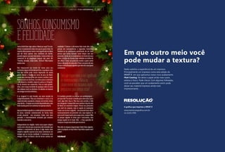 A R T I G O / T I E L I N A K A M U R A 60What If
SONHOS,CONSUMISMO
EFELICIDADE
Seria clichê falar algo sobre o Natal por aqui? Se sim,
ótimo:éexatamentesobreissoqueeuquerofalar.De
repente deturpamos tanto o real significado do Natal
que ele virou apenas uma coletânea de clichês,
pseudo regras e pseudo felicidades. Como já dizia um
comercial lá no longínquo começo dos anos 90:
"Família, abração, meia-noite... Tô fora!". Não mudou
muitacoisa.
Nos impuseram um monte de coisas para nos
sentirmosdignosdoferiadoperfeito,equalquercoisa
fora dos clichês pode causar depressão em muita
gente. Reunir a família em torno do peru de Natal,
comer até a barriga gritar por socorro, encher a cara.
Bonecasparaasmeninas,carrinhosparaosmeninos
- não importa o modelo, importa o preço e a frequên-
cia do mesmo nos comerciais. Para os mais grandi-
nhos, uma roupa escolhida de qualquer jeito (e como
eles odeiam isso!) ou dinheiro. Os adultos se reúnem
nosamigossecretosinfinitos...
E as viagens? A cada feriado, um novo recorde de
congestionamento. Filas pra estacionar o carro, ir no
supermercado,napadaria,comprarumsorvete,tomar
umaducha...Oespaçoaosolestádisputadíssimo,mas
todomundoparecesecontentaremapenasestarlá.
ApesardoNatalsignificaracelebraçãodonascimento
de Jesus, estamos comemorando da forma mais
errada possível - nos tornamos fúteis sem nem
perceber, e inocentemente achando que estamos
fazendoacoisacerta.
Independente de religião, tenho esse quase utópico
sonhocomodiaemqueaspessoasvãoentenderque
celebrar o nascimento de Jesus é algo muito mais
simples e significaapenas uma coisa:comemorar um
milagre que se tornou realidade. E comemorar este
milagre é fazer do Natal o dia de tornar sonhos em
realidade. É deixar o altruísmo falar mais alto, sem
pensar em consequências e segundas intenções.
Realizar-se no sentimento gratificante de ver uma
pessoa que sonha durante tanto tempo com seu
presente, vendo ele se materializar na frente de seus
olhos: o brilho da Estrela Guia refletido no brilho de
seu olhar. É doar um prato de comida a quem sente
fomeenãopodeterumaceia.Édoarumpoucodeseu
tempoeatençãoparaaquelesquenãotemcomquem
comemorar.
E é também permitir-se realizar um sonho próprio –
porquenão?Sereunirafamíliaparaumaceiaé,para
você, algo feliz: faça-o. Mas faça com carinho, e não
porobrigação.Compartilheseussonhosefaçadaceia
de Natal um momento mágico. Pense nos presentes
que você irá comprar, veja se aquilo irá realmente
trazer um sorriso a alguém – um presente bom não é
necessariamente um presente caro, seja original. Se
paravocêéimportanteumaroupanova,compre!Não
só porque alguém te disse que é necessário, mas
porque aquilo irá te fazer feliz – e faça questão de
comprararoupamaislindaqueencontrar.
Mas não se esqueça do principal: Ame! Ame alguém,
ame a si próprio, se faça feliz e faça feliz a quem você
puder!
FelizNatal!
Seráqueesquecemosorealsignificado
decomemorarmosoNatalou
simplesmentenostornamosmuito
preguiçososparapensarnisso?
 