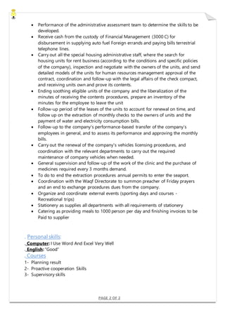 PAGE 2 OF 2
 Performance of the administrative assessment team to determine the skills to be
developed.
 Receive cash from the custody of Financial Management (3000 C) for
disbursement in supplying auto fuel Foreign errands and paying bills terrestrial
telephone lines.
 Carry out all the special housing administrative staff, where the search for
housing units for rent business (according to the conditions and specific policies
of the company), inspection and negotiate with the owners of the units, and send
detailed models of the units for human resources management approval of the
contract, coordination and follow-up with the legal affairs of the check compact,
and receiving units own and prove its contents.
 Ending soothing eligible units of the company and the liberalization of the
minutes of receiving the contents procedures, prepare an inventory of the
minutes for the employee to leave the unit
 Follow-up period of the leases of the units to account for renewal on time, and
follow up on the extraction of monthly checks to the owners of units and the
payment of water and electricity consumption bills.
 Follow-up to the company's performance-based transfer of the company's
employees in general, and to assess its performance and approving the monthly
bills.
 Carry out the renewal of the company's vehicles licensing procedures, and
coordination with the relevant departments to carry out the required
maintenance of company vehicles when needed.
 General supervision and follow-up of the work of the clinic and the purchase of
medicines required every 3 months demand.
 To do to end the extraction procedures annual permits to enter the seaport.
 Coordination with the Waqf Directorate to summon preacher of Friday prayers
and an end to exchange procedures dues from the company.
 Organize and coordinate external events (sporting days and courses -
Recreational trips)
 Stationery as supplies all departments with all requirements of stationery
 Catering as providing meals to 1000 person per day and finishing invoices to be
Paid to supplier
. Personal skills:
. Computer: I Use Word And Excel Very Well
. English: “Good”
. Courses
1- Planning result
2- Proactive cooperation Skills
3- Supervisory skills
 