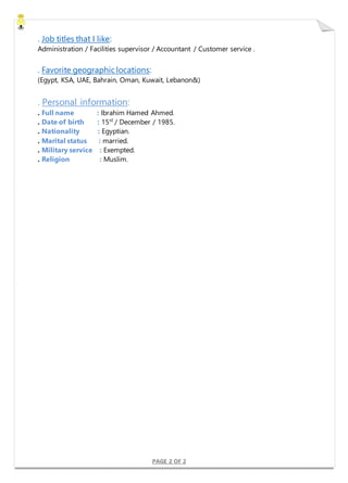 PAGE 2 OF 2
. Job titles that I like:
Administration / Facilities supervisor / Accountant / Customer service .
. Favorite geographic locations:
(Egypt, KSA, UAE, Bahrain, Oman, Kuwait, Lebanon&)
. Personal information:
. Full name : Ibrahim Hamed Ahmed.
. Date of birth : 15st
/ December / 1985.
. Nationality : Egyptian.
. Marital status : married.
. Military service : Exempted.
. Religion : Muslim.
 